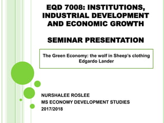 EQD 7008: INSTITUTIONS,
INDUSTRIAL DEVELOPMENT
AND ECONOMIC GROWTH
SEMINAR PRESENTATION
NURSHALEE ROSLEE
MS ECONOMY DEVELOPMENT STUDIES
2017/2018
The Green Economy: the wolf in Sheep’s clothing
Edgardo Lander
 