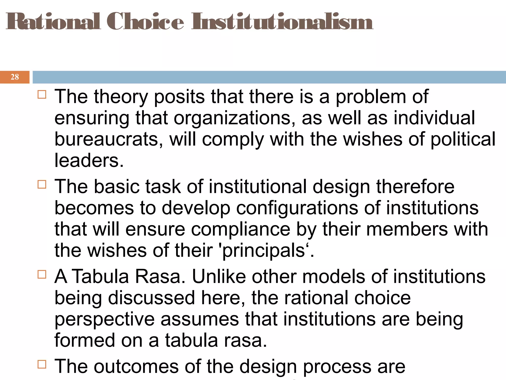 28
Rational Choice Institutionalism
 The theory posits that there is a problem of
ensuring that organizations, as well as individual
bureaucrats, will comply with the wishes of political
leaders.
 The basic task of institutional design therefore
becomes to develop configurations of institutions
that will ensure compliance by their members with
the wishes of their 'principals‘.
 A Tabula Rasa. Unlike other models of institutions
being discussed here, the rational choice
perspective assumes that institutions are being
formed on a tabula rasa.
 The outcomes of the design process are
 