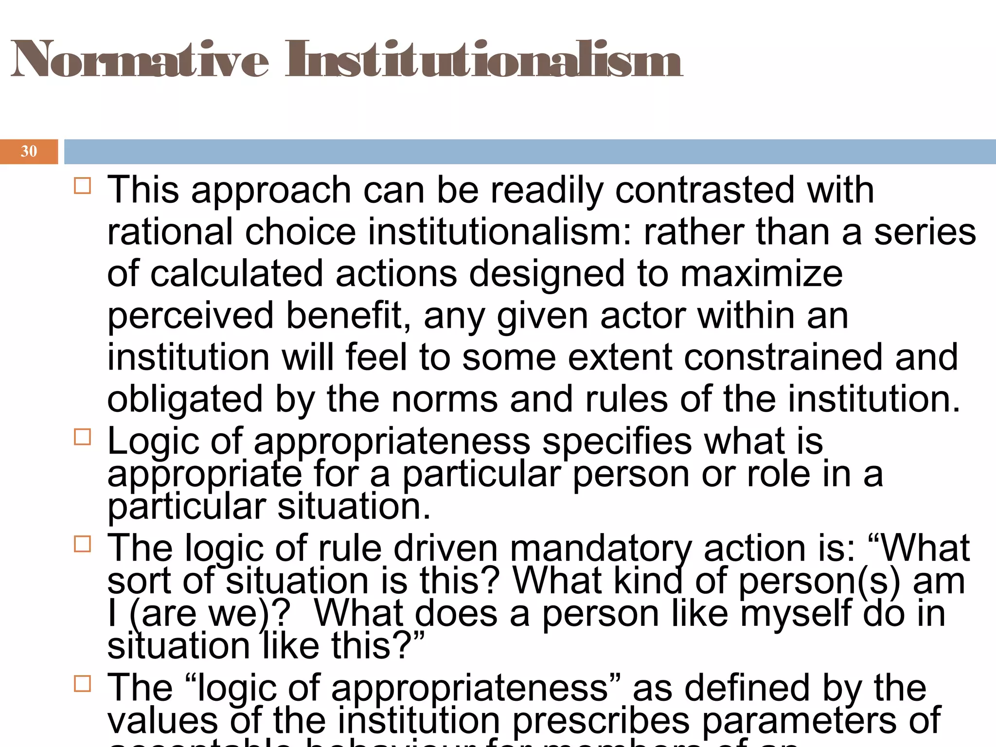 30
Normative Institutionalism
 This approach can be readily contrasted with
rational choice institutionalism: rather than a series
of calculated actions designed to maximize
perceived benefit, any given actor within an
institution will feel to some extent constrained and
obligated by the norms and rules of the institution.
 Logic of appropriateness specifies what is
appropriate for a particular person or role in a
particular situation.
 The logic of rule driven mandatory action is: “What
sort of situation is this? What kind of person(s) am
I (are we)? What does a person like myself do in
situation like this?”
 The “logic of appropriateness” as defined by the
values of the institution prescribes parameters of
 
