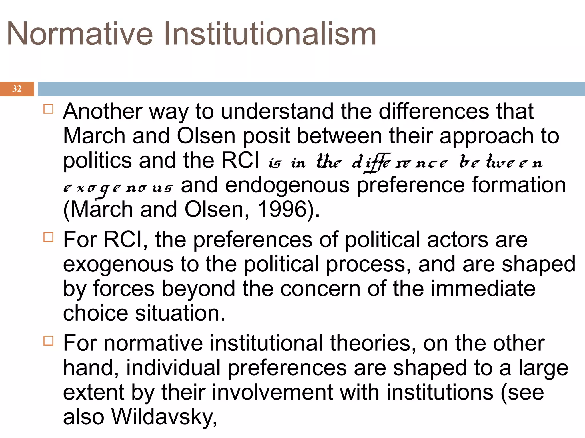 32
Normative Institutionalism
 Another way to understand the differences that
March and Olsen posit between their approach to
politics and the RCI is in the diffe re nce be twe e n
e xo g e no us and endogenous preference formation
(March and Olsen, 1996).
 For RCI, the preferences of political actors are
exogenous to the political process, and are shaped
by forces beyond the concern of the immediate
choice situation.
 For normative institutional theories, on the other
hand, individual preferences are shaped to a large
extent by their involvement with institutions (see
also Wildavsky,
 