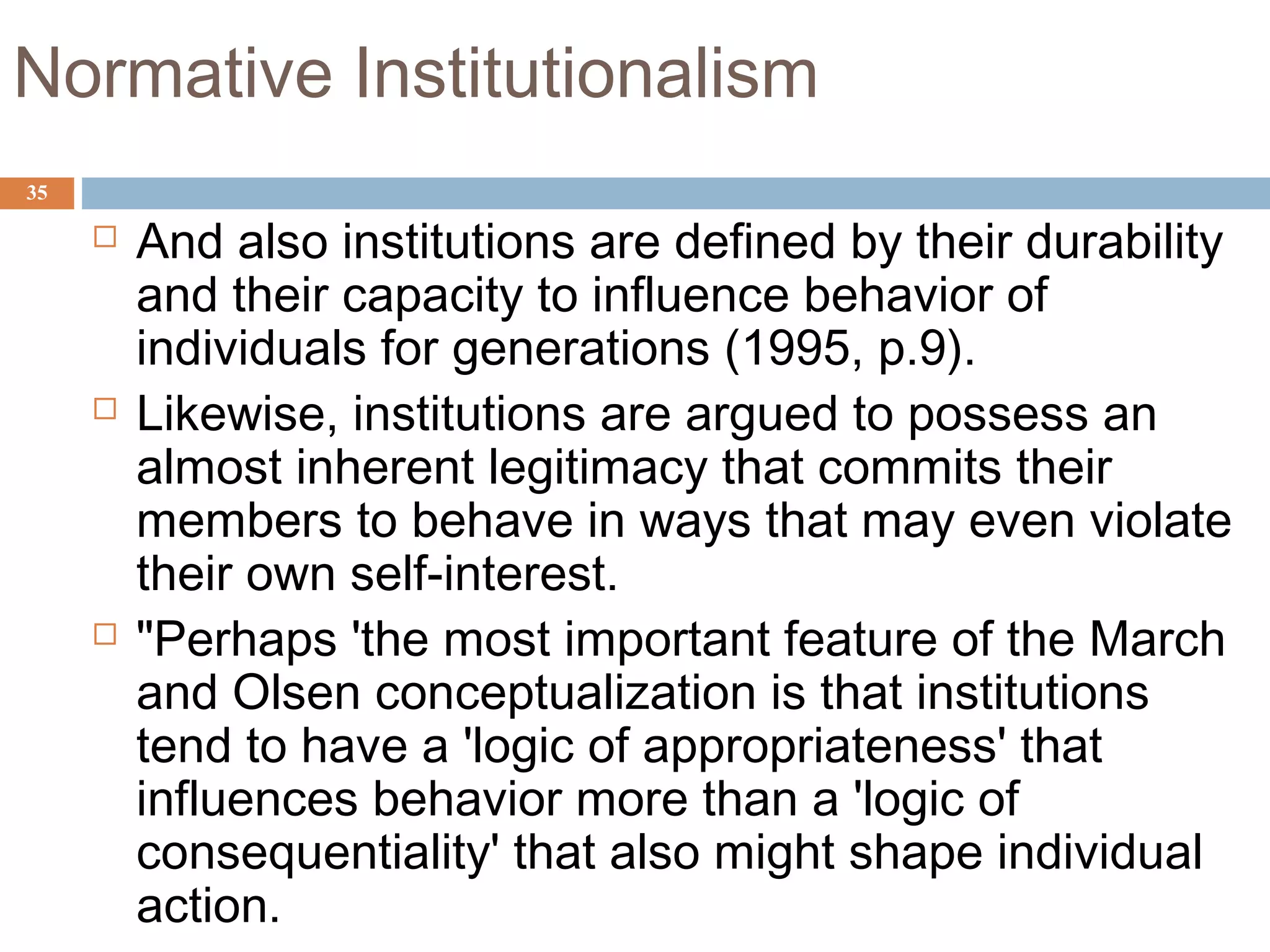 35
Normative Institutionalism
 And also institutions are defined by their durability
and their capacity to influence behavior of
individuals for generations (1995, p.9).
 Likewise, institutions are argued to possess an
almost inherent legitimacy that commits their
members to behave in ways that may even violate
their own self-interest.
 "Perhaps 'the most important feature of the March
and Olsen conceptualization is that institutions
tend to have a 'logic of appropriateness' that
influences behavior more than a 'logic of
consequentiality' that also might shape individual
action.
 
