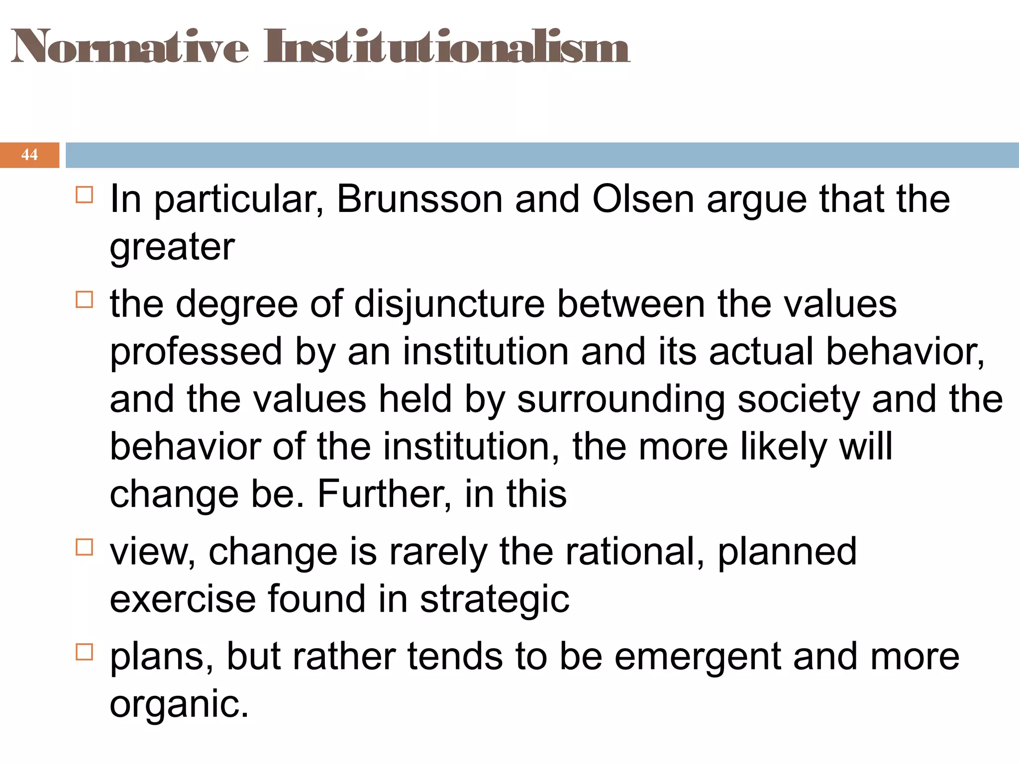44
Normative Institutionalism
 In particular, Brunsson and Olsen argue that the
greater
 the degree of disjuncture between the values
professed by an institution and its actual behavior,
and the values held by surrounding society and the
behavior of the institution, the more likely will
change be. Further, in this
 view, change is rarely the rational, planned
exercise found in strategic
 plans, but rather tends to be emergent and more
organic.
 