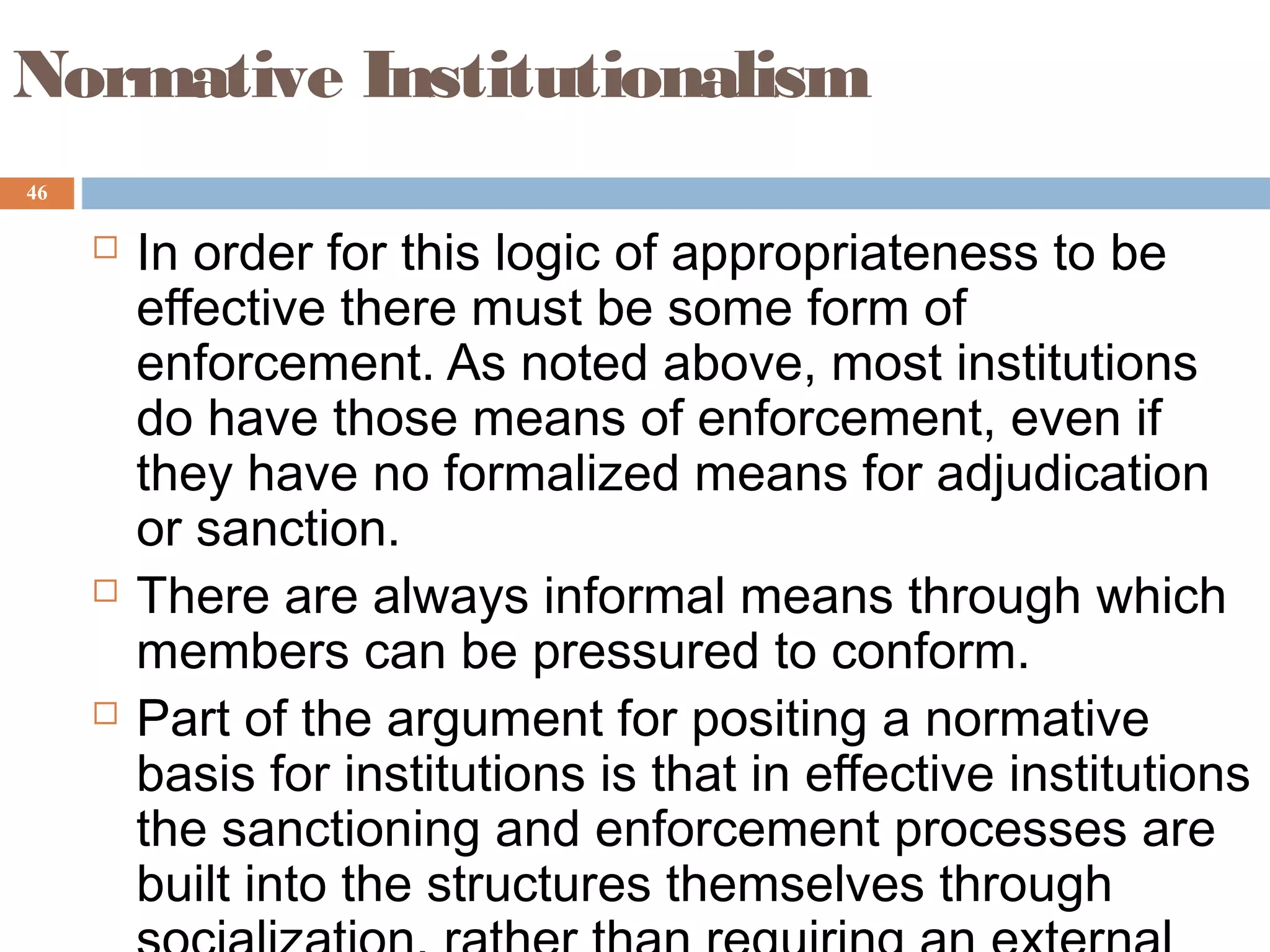 46
Normative Institutionalism
 In order for this logic of appropriateness to be
effective there must be some form of
enforcement. As noted above, most institutions
do have those means of enforcement, even if
they have no formalized means for adjudication
or sanction.
 There are always informal means through which
members can be pressured to conform.
 Part of the argument for positing a normative
basis for institutions is that in effective institutions
the sanctioning and enforcement processes are
built into the structures themselves through
 