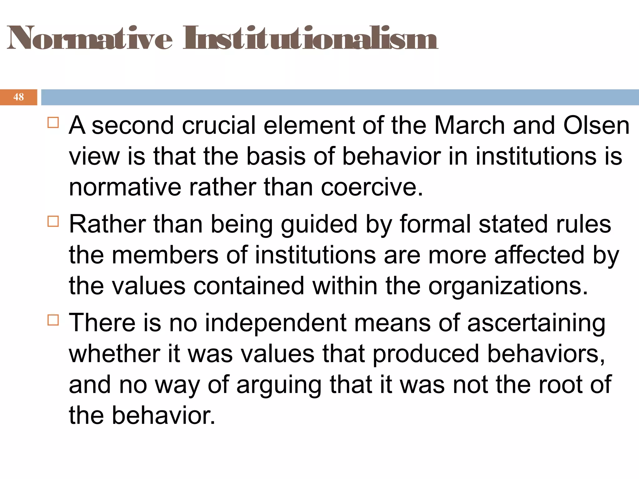 48
Normative Institutionalism
 A second crucial element of the March and Olsen
view is that the basis of behavior in institutions is
normative rather than coercive.
 Rather than being guided by formal stated rules
the members of institutions are more affected by
the values contained within the organizations.
 There is no independent means of ascertaining
whether it was values that produced behaviors,
and no way of arguing that it was not the root of
the behavior.
 