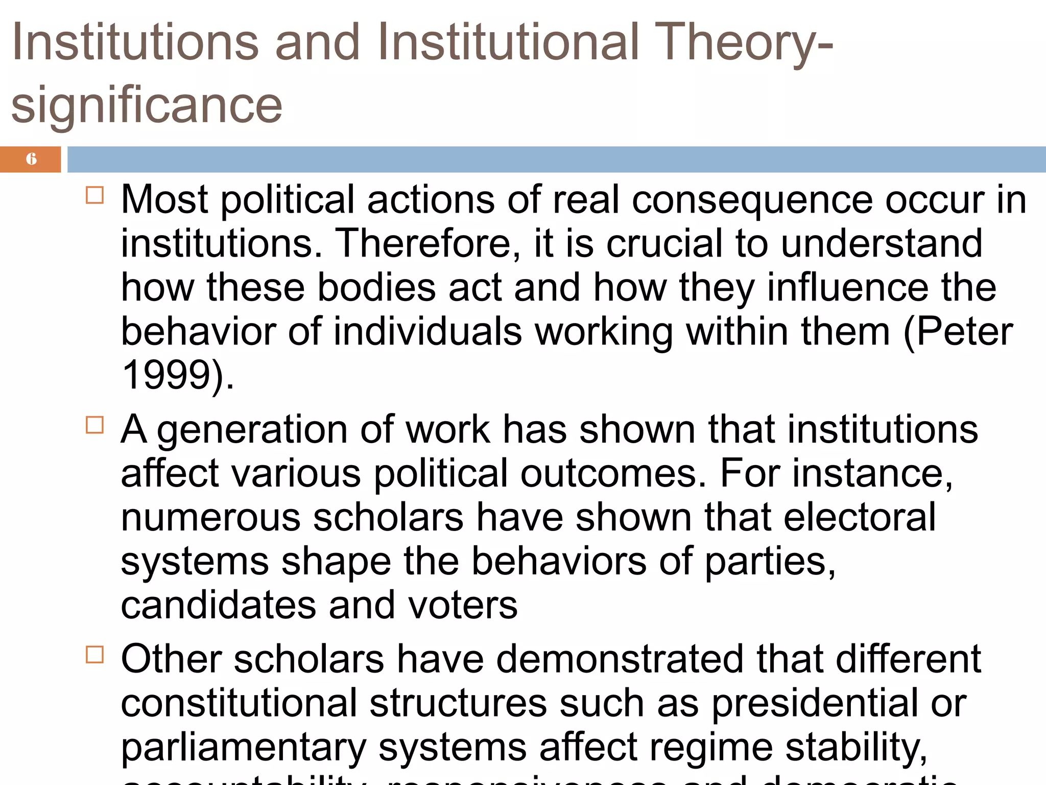 Institutions and Institutional Theory-
significance
6
 Most political actions of real consequence occur in
institutions. Therefore, it is crucial to understand
how these bodies act and how they influence the
behavior of individuals working within them (Peter
1999).
 A generation of work has shown that institutions
affect various political outcomes. For instance,
numerous scholars have shown that electoral
systems shape the behaviors of parties,
candidates and voters
 Other scholars have demonstrated that different
constitutional structures such as presidential or
parliamentary systems affect regime stability,
 