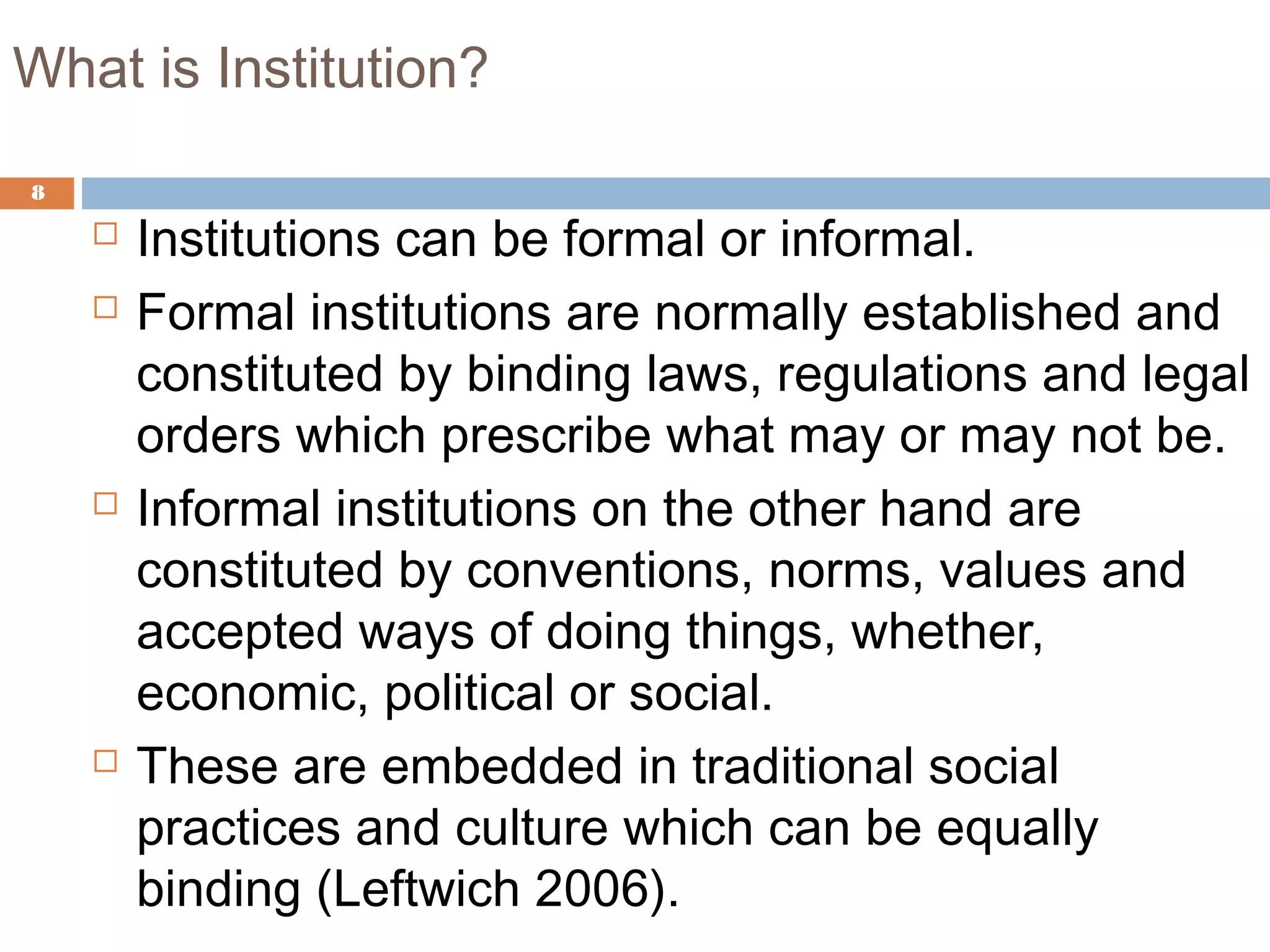 What is Institution?
8
 Institutions can be formal or informal.
 Formal institutions are normally established and
constituted by binding laws, regulations and legal
orders which prescribe what may or may not be.
 Informal institutions on the other hand are
constituted by conventions, norms, values and
accepted ways of doing things, whether,
economic, political or social.
 These are embedded in traditional social
practices and culture which can be equally
binding (Leftwich 2006).
 
