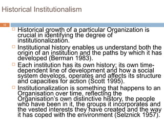 12
Historical Institutionalism
 Historical growth of a particular Organization is
crucial in identifying the degree of
institutionalization.
 Institutional history enables us understand both the
origin of an institution and the paths by which it has
developed (Berman 1983).
 Each institution has its own history; its own time-
dependent line of development and how a social
system develops, operates and affects its structure
and capacities for action (Scott 1995).
 Institutionalization is something that happens to an
Organisation over time, reflecting the
Organisation’s own distinctive history, the people
who have been in it, the groups it incorporates and
the vested interests they have created and the way
it has coped with the environment (Selznick 1957).
 