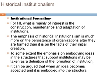 17
Historical Institutionalism
 Institutional Formation-
 For HI, what is mainly of interest is the
construction, maintenance and adaptation of
institutions.
 The emphasis of historical Institutionalism is much
more on the persistence of organizations after they
are formed than it is on the facts of their initial
creation.
 To some extent the emphasis on embodying ideas
in the structures that support institutions may be
taken as a definition of the formation of institution.
 It can be argued that when an idea becomes
accepted and it is embodied into the structural
 