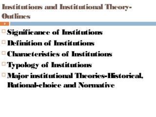 Institutions and Institutional Theory-
Outlines
2
 Significance of Institutions
 Definition of Institutions
 Characteristics of Institutions
 Typology of Institutions
 Majorinstitutional Theories-Historical,
Rational-choice and Normative
 