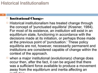 20
Historical Institutionalism
 Institutional Change-
 Historical institutionalism has treated change through
the concept of 'punctuated equilibria' (Krasner, 1984).
For most of its existence, an institution will exist in an
equilibrium state, functioning in accordance with the
decisions made at its initiation, or perhaps those made
at the previous point of 'punctuation.‘ These policy
equilibria are not, however, necessarily permanent and
institutions are considered capable of change within the
context of the approach.
 when a major institutional (evolutionary) change does
occur then, after the fact, it can be argued that there
was a sufficient force available to produce a movement
away from the equilibrium and inertia affecting an
 