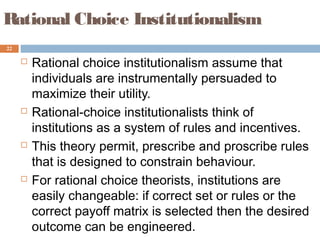 22
Rational Choice Institutionalism
 Rational choice institutionalism assume that
individuals are instrumentally persuaded to
maximize their utility.
 Rational-choice institutionalists think of
institutions as a system of rules and incentives.
 This theory permit, prescribe and proscribe rules
that is designed to constrain behaviour.
 For rational choice theorists, institutions are
easily changeable: if correct set or rules or the
correct payoff matrix is selected then the desired
outcome can be engineered.
 