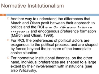 32
Normative Institutionalism
 Another way to understand the differences that
March and Olsen posit between their approach to
politics and the RCI is in the diffe re nce be twe e n
e xo g e no us and endogenous preference formation
(March and Olsen, 1996).
 For RCI, the preferences of political actors are
exogenous to the political process, and are shaped
by forces beyond the concern of the immediate
choice situation.
 For normative institutional theories, on the other
hand, individual preferences are shaped to a large
extent by their involvement with institutions (see
also Wildavsky,
 