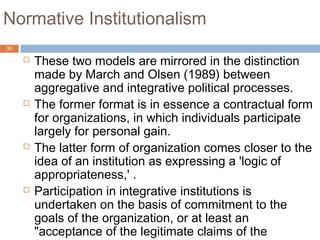 33
Normative Institutionalism
 These two models are mirrored in the distinction
made by March and Olsen (1989) between
aggregative and integrative political processes.
 The former format is in essence a contractual form
for organizations, in which individuals participate
largely for personal gain.
 The latter form of organization comes closer to the
idea of an institution as expressing a 'logic of
appropriateness,' .
 Participation in integrative institutions is
undertaken on the basis of commitment to the
goals of the organization, or at least an
"acceptance of the legitimate claims of the
 