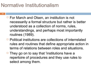 34
Normative Institutionalism
 For March and Olsen, an institution is not
necessarily a formal structure but rather is better
understood as a collection of norms, rules,
understandings, and perhaps most importantly
routines (1989).
 Political institutions are collections of interrelated
rules and routines that define appropriate action in
terms of relations between roles and situations.
 They go on to say that 'institutions have a
repertoire of procedures and they use rules to
select among them.
 