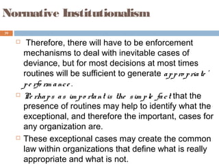 39
Normative Institutionalism
 Therefore, there will have to be enforcement
mechanisms to deal with inevitable cases of
deviance, but for most decisions at most times
routines will be sufficient to generate appro priate '
pe rfo rm ance .
 Pe rhaps as im po rtant is the sim ple fact that the
presence of routines may help to identify what the
exceptional, and therefore the important, cases for
any organization are.
 These exceptional cases may create the common
law within organizations that define what is really
appropriate and what is not.
 