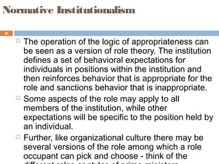 40
Normative Institutionalism
 The operation of the logic of appropriateness can
be seen as a version of role theory. The institution
defines a set of behavioral expectations for
individuals in positions within the institution and
then reinforces behavior that is appropriate for the
role and sanctions behavior that is inappropriate.
 Some aspects of the role may apply to all
members of the institution, while other
expectations will be specific to the position held by
an individual.
 Further, like organizational culture there may be
several versions of the role among which a role
occupant can pick and choose - think of the
 