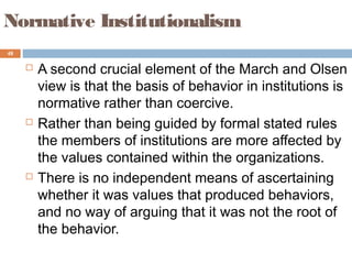 48
Normative Institutionalism
 A second crucial element of the March and Olsen
view is that the basis of behavior in institutions is
normative rather than coercive.
 Rather than being guided by formal stated rules
the members of institutions are more affected by
the values contained within the organizations.
 There is no independent means of ascertaining
whether it was values that produced behaviors,
and no way of arguing that it was not the root of
the behavior.
 