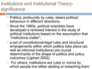 Institutions and Institutional Theory-
significance
5
 Politics, profoundly by rules, steers political
behaviour in different directions.
 Since the 1980s, political scientists have
developed a renewed interest in the study of
political institutions based on the assumption that
“institutions matter”,
 a set of constitutional-legal rules and structural
arrangements within which politics take place (as
well as informal institutions) are crucial
determinants of the shape of politics and policy
outcomes (Lijphart 2002).
 For others, institutions are rules or norms by
which people live either abiding or breaching them
 