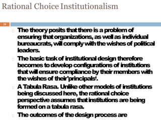 28
Rational Choice Institutionalism
Thetheorypositsthatthereisaproblemof
ensuringthatorganizations,aswellasindividual
bureaucrats,willcomplywiththewishesof political
leaders.
Thebasictaskof institutionaldesigntherefore
becomestodevelopconfigurationsof institutions
thatwillensurecompliancebytheirmemberswith
thewishesof their'principals‘.
ATabulaRasa. Unlikeothermodelsof institutions
beingdiscussedhere,therationalchoice
perspectiveassumesthatinstitutionsarebeing
formedonatabularasa.
Theoutcomesof thedesignprocessare
 