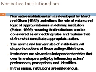 29
Normative Institutionalism
Normativeinstitutionalismasdevelopedby March
andOlsen(1989)underlinestheroleof valuesand
logicof appropriatenessindefininginstitution
(Peters1999)meaningthatinstitutionscanbe
consideredasembeddingrulesandroutinesthat
definewhatconstitutesappropriateaction.
Thenormsandformalrulesof institutionswill
shapetheactionsof thoseactingwithinthem.
Institutionsareviewedasindependententitiesthat
overtimeshapeapolitybyinfluencingactors’
preferences,perceptions,and identities.
Inthissense,institutionsareendogenous.
 