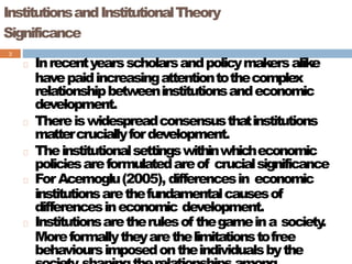 InstitutionsandInstitutionalTheory
Significance
3
Inrecentyearsscholarsandpolicymakersalike
havepaidincreasingattentiontothecomplex
relationshipbetweeninstitutionsandeconomic
development.
Thereiswidespreadconsensusthatinstitutions
mattercruciallyfordevelopment.
Theinstitutionalsettingswithinwhicheconomic
policiesareformulatedareof crucialsignificance
ForAcemoglu(2005), differencesin economic
institutionsarethefundamentalcausesof
differencesineconomic development.
Institutionsaretherulesof thegameina society
.
Moreformallytheyarethelimitationstofree
behavioursimposedontheindividualsbythe
 