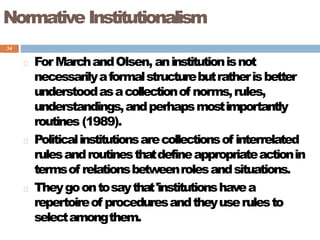 34
Normative Institutionalism
ForMarchandOlsen, aninstitutionisnot
necessarilyaformalstructurebutratherisbetter
understoodasacollectionof norms,rules,
understandings,andperhapsmostimportantly
routines (1989).
Politicalinstitutionsarecollectionsof interrelated
rulesandroutinesthatdefineappropriateactionin
termsof relationsbetweenrolesandsituations.
Theygoontosaythat'institutionshavea
repertoireof proceduresandtheyuserulesto
selectamongthem.
 