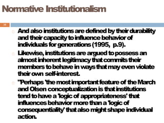 35
Normative Institutionalism
Andalsoinstitutionsaredefinedbytheirdurability
andtheircapacitytoinfluencebehaviorof
individualsforgenerations(1995, p.9).
Likewise,institutionsarearguedtopossessan
almostinherentlegitimacythatcommitstheir
memberstobehaveinwaysthatmayevenviolate
theirown self-interest.
"Perhaps'themostimportantfeatureof theMarch
andOlsenconceptualizationisthatinstitutions
tendtohavea'logicof appropriateness'that
influencesbehaviormorethana'logicof
consequentiality'thatalsomightshapeindividual
action.
 