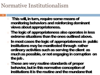 38
Normative Institutionalism
Thiswill,inturn,requiresomemeansof
monitoringbehaviorsandreinforcingdominant
viewsaboutappropriateness.
Thelogicof appropriatenessalsooperatesinless
extremesituationsthantheonesoutlinedabove.
Inmostcasesthelogicof appropriatenessin public
institutionsmaybemanifestedthrough rather
ordinaryactivitiessuchasservingtheclient as
muchaspossible,ornotengagingincorruption on
thejob.
Theseareveryroutinestandardsof proper
behavior,butinthisnormativeconceptionof
institutionsitistheroutineandthemundanethat
 