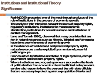 InstitutionsandInstitutionalTheory
Significance
4
Rodrik(2000)presentedoneof themostthroughanalysesof the
roleof institutionsintheprocessof economic growth.
Theanalysestaketakesintoaccounttherolesof propertyrights,
regulatoryinstitutions,institutionsformacroeconomic
stabilization,institutionsforsocialinsuranceandinstitutionsof
conflict management.
LaneandTornell(1996),observedthatmanycountriesthatare
richinnaturalresourcessuchasNigeria,TrinidadandVenezuela
havedonepoorlyintermsof economicgrowth
Intheabsenceof well-definedandprotectedproperty rights,
naturalresourcescanbeexploitedbyanumberof powerful
political groups.
Poorcountriestendtohaveunreliableof legalsystems,corrupt
governmentandinsecurepropertyrights.
Whereinstitutionsarepoor,entrepreneurssucceedonthe basis
of politicalratherthaneconomiccriteria:inefficient entrepreneurs
survivewhohappentohavethepersonaltieswithstateofficials
thatarenecessarytoprotectagainstexpropriation(Keeferand
 