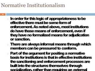 46
Normative Institutionalism
Inorderforthislogicof appropriatenesstobe
effectivetheremustbesomeformof
enforcement.Asnotedabove,mostinstitutions
dohavethosemeansof enforcement,evenif
theyhavenoformalizedmeansforadjudication
or sanction.
Therearealwaysinformalmeansthroughwhich
memberscanbepressuredto conform.
Partof theargumentforpositinganormative
basisforinstitutionsisthatineffectiveinstitutions
thesanctioningandenforcementprocessesare
builtintothestructuresthemselvesthrough
 