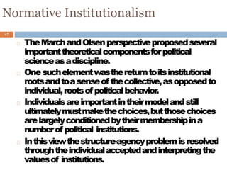 47
Normative Institutionalism
TheMarchandOlsenperspectiveproposedseveral
importanttheoreticalcomponentsforpolitical
scienceasadiscipline.
Onesuchelementwasthereturntoitsinstitutional
rootsandtoasenseof thecollective,asopposedto
individual,rootsof politicalbehavior.
Individualsareimportantintheirmodelandstill
ultimatelymustmakethechoices,butthosechoices
arelargelyconditionedbytheirmembershipina
numberof political institutions.
Inthisviewthestructure-agencyproblemisresolved
throughtheindividualacceptedandinterpretingthe
valuesof institutions.
 