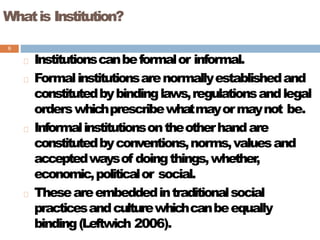 Whatis Institution?
8
Institutionscanbeformalor informal.
Formalinstitutionsarenormallyestablishedand
constitutedbybindinglaws,regulationsandlegal
orderswhichprescribewhatmayormaynot be.
Informalinstitutionsontheotherhandare
constitutedbyconventions,norms,valuesand
acceptedwaysof doingthings,whether,
economic,politicalor social.
Theseareembeddedintraditionalsocial
practicesandculturewhichcanbeequally
binding(Leftwich 2006).
 
