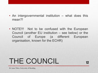 THE COUNCIL
• An intergovernmental institution – what does this
mean?!
• NOTE!!! Not to be confused with the European
Council (another EU institution – see below) or the
Council of Europe (a different European
organisation, known for the ECHR)
Dr Anne Thies, University of Reading
12
 