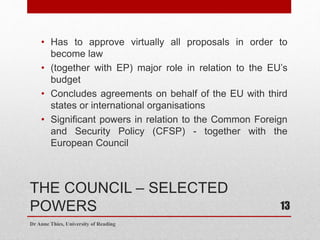 THE COUNCIL – SELECTED
POWERS
• Has to approve virtually all proposals in order to
become law
• (together with EP) major role in relation to the EU’s
budget
• Concludes agreements on behalf of the EU with third
states or international organisations
• Significant powers in relation to the Common Foreign
and Security Policy (CFSP) - together with the
European Council
Dr Anne Thies, University of Reading
13
 