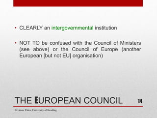 THE EUROPEAN COUNCIL
• CLEARLY an intergovernmental institution
• NOT TO be confused with the Council of Ministers
(see above) or the Council of Europe (another
European [but not EU] organisation)
Dr Anne Thies, University of Reading
14
 