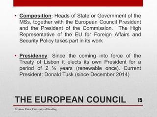 THE EUROPEAN COUNCIL
• Composition: Heads of State or Government of the
MSs, together with the European Council President
and the President of the Commission. The High
Representative of the EU for Foreign Affairs and
Security Policy takes part in its work
• Presidency: Since the coming into force of the
Treaty of Lisbon it elects its own President for a
period of 2 ½ years (renewable once). Current
President: Donald Tusk (since December 2014)
Dr Anne Thies, University of Reading
15
 
