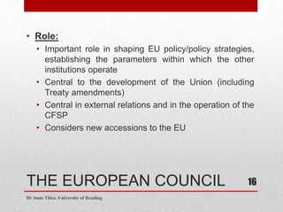 THE EUROPEAN COUNCIL
• Role:
• Important role in shaping EU policy/policy strategies,
establishing the parameters within which the other
institutions operate
• Central to the development of the Union (including
Treaty amendments)
• Central in external relations and in the operation of the
CFSP
• Considers new accessions to the EU
Dr Anne Thies, University of Reading
16
 
