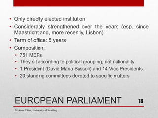 EUROPEAN PARLIAMENT
• Only directly elected institution
• Considerably strengthened over the years (esp. since
Maastricht and, more recently, Lisbon)
• Term of office: 5 years
• Composition:
• 751 MEPs
• They sit according to political grouping, not nationality
• 1 President (David Maria Sassoli) and 14 Vice-Presidents
• 20 standing committees devoted to specific matters
Dr Anne Thies, University of Reading
18
 