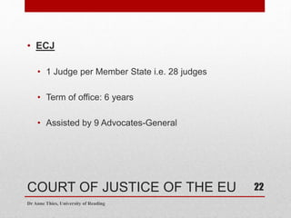 COURT OF JUSTICE OF THE EU
• ECJ
• 1 Judge per Member State i.e. 28 judges
• Term of office: 6 years
• Assisted by 9 Advocates-General
Dr Anne Thies, University of Reading
22
 