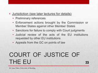 COURT OF JUSTICE OF
THE EU
• Jurisdiction (see later lectures for details)
• Preliminary references
• Enforcement actions brought by the Commission or
Member States against other Member States
• Sanctions for failure to comply with Court judgments
• Judicial review of the acts of the EU institutions
requested by other EU institutions
• Appeals from the GC on points of law
Dr Anne Thies, University of Reading
23
 