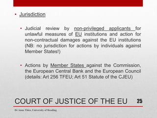 COURT OF JUSTICE OF THE EU
• Jurisdiction
• Judicial review by non-privileged applicants for
unlawful measures of EU institutions and action for
non-contractual damages against the EU institutions
(NB: no jurisdiction for actions by individuals against
Member States!)
• Actions by Member States against the Commission,
the European Central Bank and the European Council
(details: Art 256 TFEU; Art 51 Statute of the CJEU)
Dr Anne Thies, University of Reading
25
 