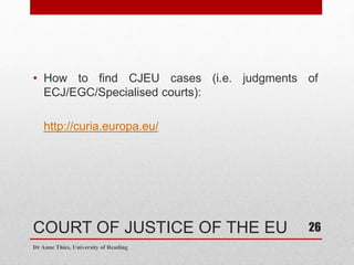 COURT OF JUSTICE OF THE EU
• How to find CJEU cases (i.e. judgments of
ECJ/EGC/Specialised courts):
http://curia.europa.eu/
Dr Anne Thies, University of Reading
26
 