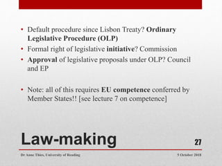 Law-making
• Default procedure since Lisbon Treaty? Ordinary
Legislative Procedure (OLP)
• Formal right of legislative initiative? Commission
• Approval of legislative proposals under OLP? Council
and EP
• Note: all of this requires EU competence conferred by
Member States!! [see lecture 7 on competence]
5 October 2018
Dr Anne Thies, University of Reading
27
 