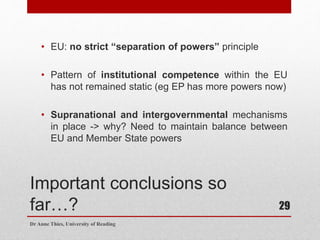 Important conclusions so
far…?
• EU: no strict “separation of powers” principle
• Pattern of institutional competence within the EU
has not remained static (eg EP has more powers now)
• Supranational and intergovernmental mechanisms
in place -> why? Need to maintain balance between
EU and Member State powers
Dr Anne Thies, University of Reading
29
 