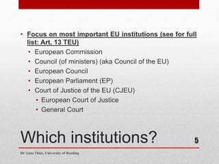 Which institutions?
• Focus on most important EU institutions (see for full
list: Art. 13 TEU)
• European Commission
• Council (of ministers) (aka Council of the EU)
• European Council
• European Parliament (EP)
• Court of Justice of the EU (CJEU)
• European Court of Justice
• General Court
Dr Anne Thies, University of Reading
5
 