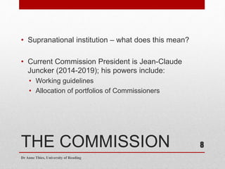 THE COMMISSION
• Supranational institution – what does this mean?
• Current Commission President is Jean-Claude
Juncker (2014-2019); his powers include:
• Working guidelines
• Allocation of portfolios of Commissioners
Dr Anne Thies, University of Reading
8
 