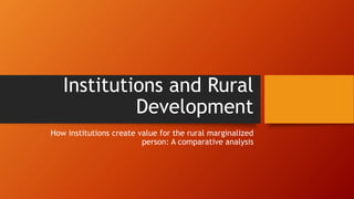 Institutions and Rural
Development
How institutions create value for the rural marginalized
person: A comparative analysis
 
