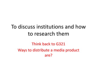 To discuss institutions and how
to research them
Think back to G321
Ways to distribute a media product
are?
 