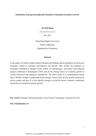 Institutions, Entrepreneurship and Channels to Sustained Economic Growth




                                         Mo Pak-Hung
                                       phmo@hkbu.edu.hk
                                             Jan. 2011


                                 Hong Kong Baptist University
                                       School of Business
                                    Department of Economics



                                             Abstract

In this paper, we build a simple model to integrate the findings and/or hypotheses in the diverse
literatures related to economic development and growth. They include the literature on
institutions attributed to Douglas North (1990), on entrepreneurs, innovations and technical
progress attributed to Schumpeter (1934) and on the driving factors of economic growth in
various theoretical and empirical contributions. The effort results in a comprehensive theory
that is flexible enough to understand broad strategic lessons from diverse growth experiences
across country and time. It is also specific enough to reveal the factors, channels, mechanism
and the key to sustained economic growth.




Key words: Institution, Entrepreneurship, Tools Variety, Technology, Economic Growth


JEL Classification: O4




                                                                                               1



                    Electronic copy available at: http://ssrn.com/abstract=1759070
 