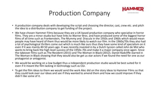 Production Company
• A production company deals with developing the script and choosing the director, cast, crew etc. and pitch
the idea to a distribution company to get funding of the project.
• We have chosen Hammer Films because they are a UK based production company who specialise in horror
films. They are a minor studio but have links to Warner Bros. and have produced some of the biggest horror
films of all time such as Frankenstein, The Mummy and Dracula in the 1950s and 1960s which would mean
people may have heard of them thus would be more likely to watch our film. In the 1960s/70s they also had
a lot of psychological thrillers come out which is much like ours thus they have some kind of specialism on it
even if it was mainly 40-50 years ago. It was recently invested in by a Dutch tycoon called John de Mol who
wants to bring back the high level success of the 1950s-70s and make it a major company once again. Since
the takeover films such as The Resident (2011) and The Woman in Black (2012). Daniel Radcliffe starred in
The Woman in Black showing that they would also be get us star actors if we found the need for one as our
protagonist or antagonist.
• We would be working on a low budget thus a independent production studio would be best suited for it
even if it meant the film lacking in technology such as CGI.
• To get the film ideas to them we would send the work Alec did on the story ideas to Hammer Films so that
they could look over our ideas and see if they wanted to amend them and how we could improve if they
didn’t like some of it.
 